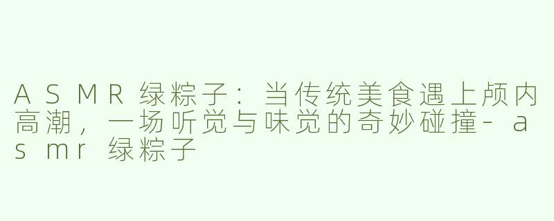 ASMR绿粽子:当传统美食遇上颅内高潮,一场听觉与味觉的奇妙碰撞-asmr绿粽子