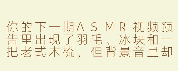 你的下一期ASMR视频预告里出现了羽毛、冰块和一把老式木梳，但背景音里却混入了隐约的火车汽笛声，这期主题到底是什么？
