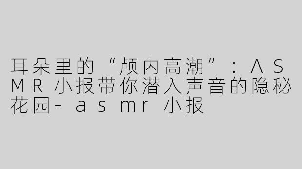 耳朵里的“颅内高潮”:ASMR小报带你潜入声音的隐秘花园-asmr小报