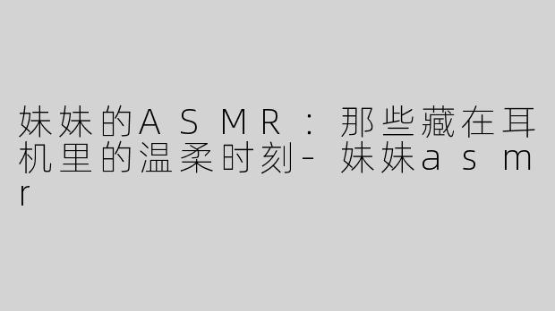 妹妹的ASMR:那些藏在耳机里的温柔时刻-妹妹asmr