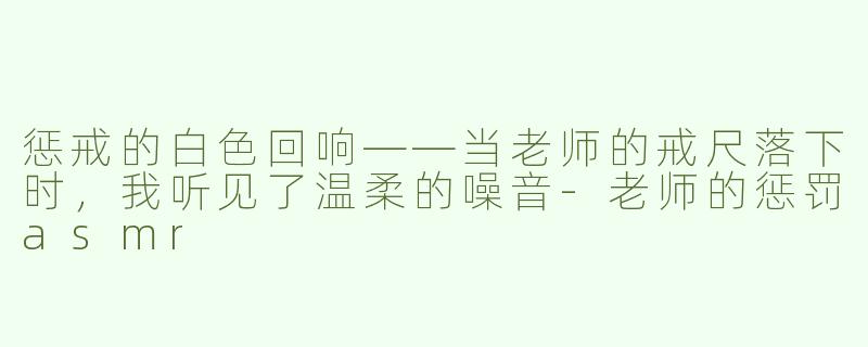 惩戒的白色回响——当老师的戒尺落下时，我听见了温柔的噪音-老师的惩罚asmr