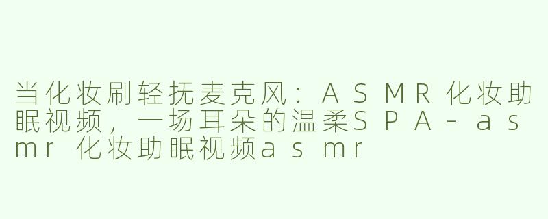 当化妆刷轻抚麦克风:ASMR化妆助眠视频,一场耳朵的温柔SPA-asmr化妆助眠视频asmr
