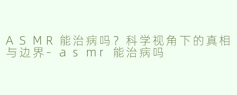 ASMR能治病吗?科学视角下的真相与边界-asmr能治病吗