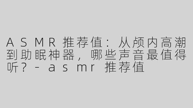 ASMR推荐值:从颅内高潮到助眠神器,哪些声音最值得听?-asmr推荐值