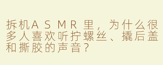 拆机ASMR里，为什么很多人喜欢听拧螺丝、撬后盖和撕胶的声音？
