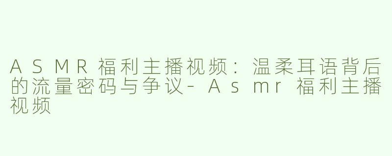 ASMR福利主播视频：温柔耳语背后的流量密码与争议