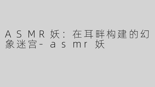 ASMR妖:在耳畔构建的幻象迷宫-asmr妖