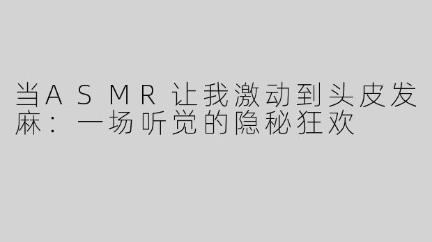 当ASMR让我激动到头皮发麻：一场听觉的隐秘狂欢