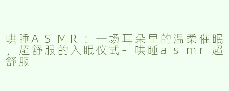 哄睡ASMR：一场耳朵里的温柔催眠，超舒服的入眠仪式-哄睡asmr超舒服
