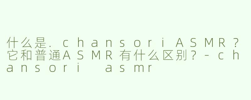 什么是.chansoriASMR?它和普通ASMR有什么区别?-chansori asmr