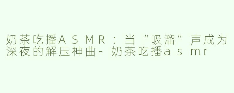 奶茶吃播ASMR:当“吸溜”声成为深夜的解压神曲-奶茶吃播asmr