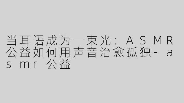 当耳语成为一束光:ASMR公益如何用声音治愈孤独-asmr公益