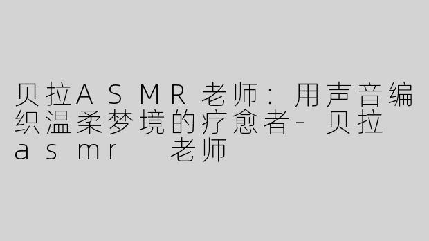 贝拉ASMR老师:用声音编织温柔梦境的疗愈者-贝拉 asmr 老师