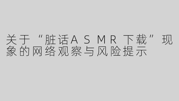 关于“脏话ASMR下载”现象的网络观察与风险提示