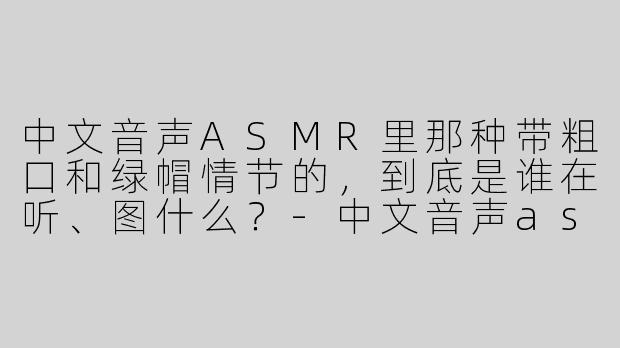 中文音声ASMR里那种带粗口和绿帽情节的，到底是谁在听、图什么？