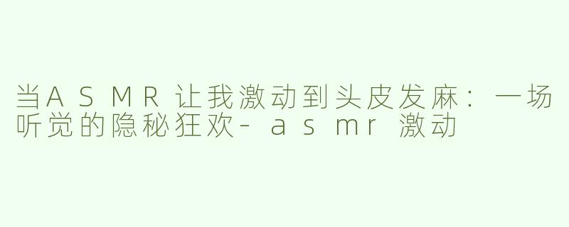 当ASMR让我激动到头皮发麻:一场听觉的隐秘狂欢-asmr激动