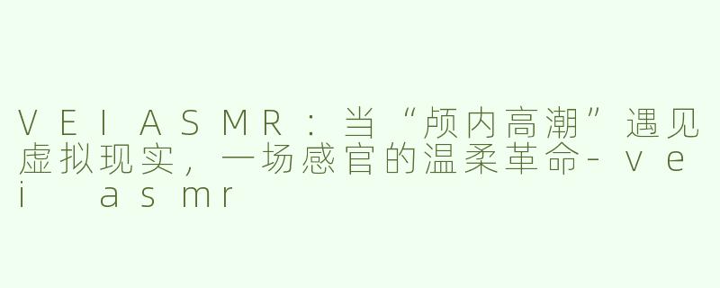 VEIASMR：当“颅内高潮”遇见虚拟现实，一场感官的温柔革命