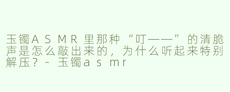 玉镯ASMR里那种“叮——”的清脆声是怎么敲出来的，为什么听起来特别解压？-玉镯asmr