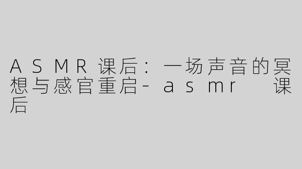 ASMR课后:一场声音的冥想与感官重启-asmr 课后