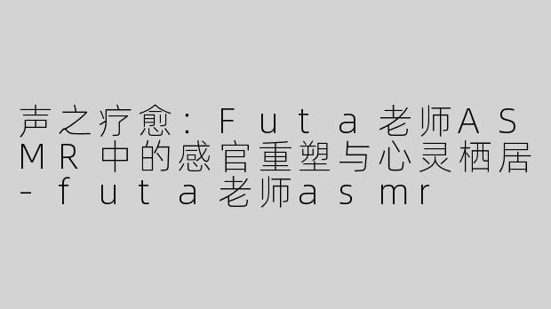 声之疗愈:Futa老师ASMR中的感官重塑与心灵栖居-futa老师asmr