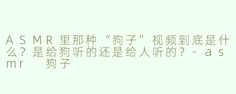 ASMR里那种“狗子”视频到底是什么？是给狗听的还是给人听的？