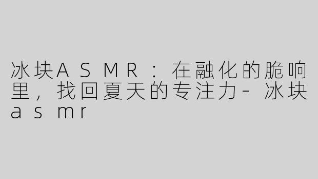 冰块ASMR：在融化的脆响里，找回夏天的专注力-冰块asmr