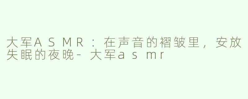大军ASMR:在声音的褶皱里,安放失眠的夜晚-大军asmr