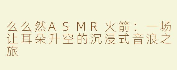 么么然ASMR火箭:一场让耳朵升空的沉浸式音浪之旅