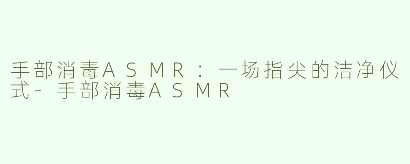 手部消毒ASMR:一场指尖的洁净仪式-手部消毒ASMR
