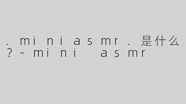 .miniasmr.是什么？-mini asmr