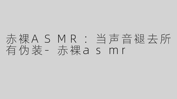 赤裸ASMR:当声音褪去所有伪装-赤裸asmr