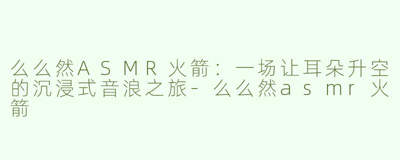 么么然ASMR火箭:一场让耳朵升空的沉浸式音浪之旅-么么然asmr火箭