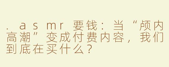 .asmr要钱:当“颅内高潮”变成付费内容,我们到底在买什么?