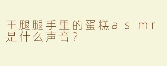王腿腿手里的蛋糕asmr是什么声音？