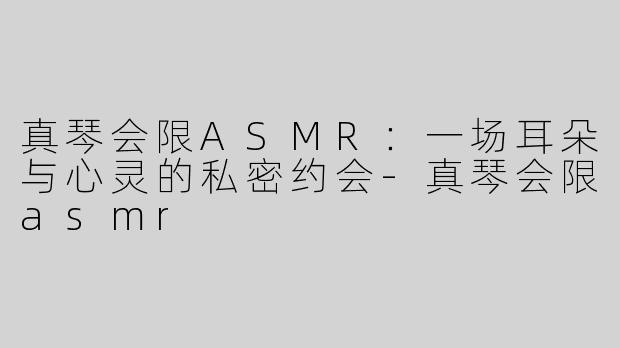真琴会限ASMR：一场耳朵与心灵的私密约会-真琴会限asmr