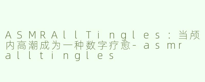 ASMRAllTingles:当颅内高潮成为一种数字疗愈-asmr alltingles