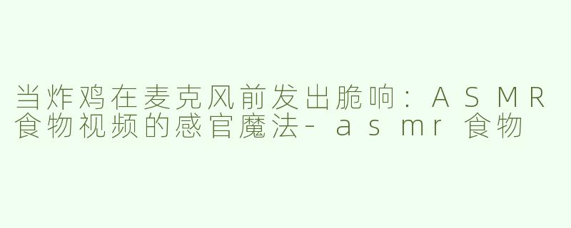 当炸鸡在麦克风前发出脆响:ASMR食物视频的感官魔法-asmr食物