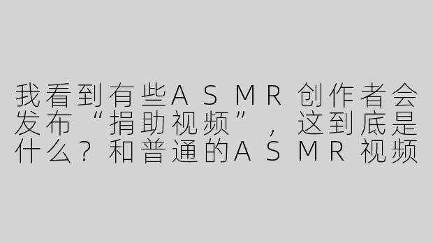 我看到有些ASMR创作者会发布“捐助视频”,这到底是什么?和普通的ASMR视频有什么区别?-asmr捐助视频