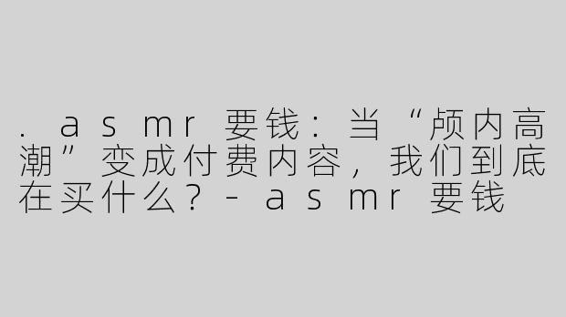.asmr要钱：当“颅内高潮”变成付费内容，我们到底在买什么？