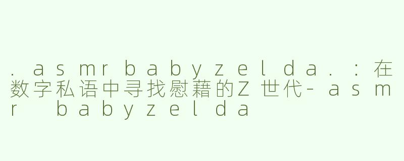 .asmrbabyzelda.:在数字私语中寻找慰藉的Z世代-asmr babyzelda