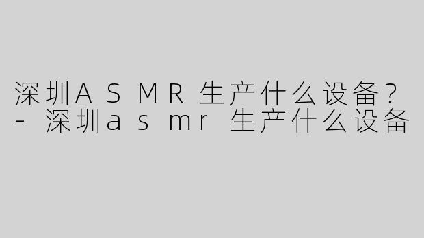 深圳ASMR生产什么设备？-深圳asmr生产什么设备