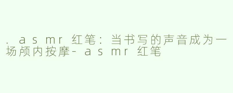 .asmr红笔:当书写的声音成为一场颅内按摩-asmr红笔