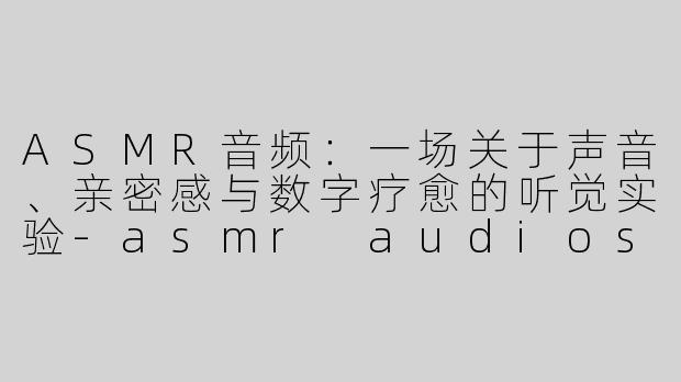 ASMR音频:一场关于声音、亲密感与数字疗愈的听觉实验-asmr audios