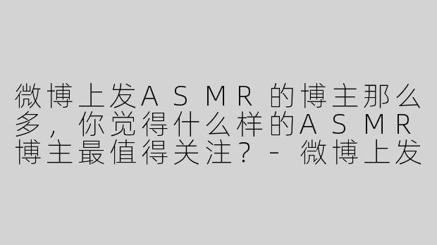 微博上发ASMR的博主那么多,你觉得什么样的ASMR博主最值得关注?-微博上发asmr的博主