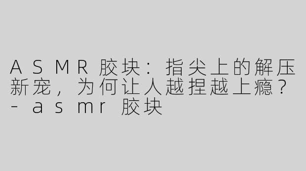 ASMR胶块:指尖上的解压新宠,为何让人越捏越上瘾?-asmr胶块