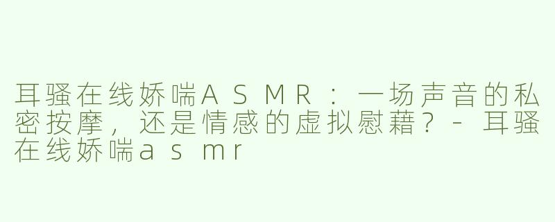 耳骚在线娇喘ASMR:一场声音的私密按摩,还是情感的虚拟慰藉?-耳骚在线娇喘asmr