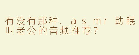 有没有那种.asmr助眠叫老公的音频推荐?
