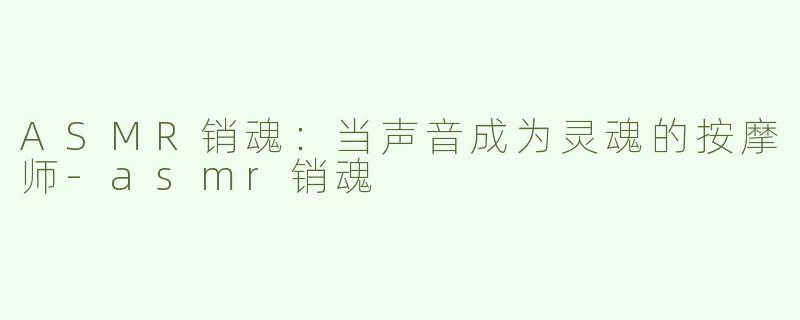 ASMR销魂:当声音成为灵魂的按摩师-asmr销魂