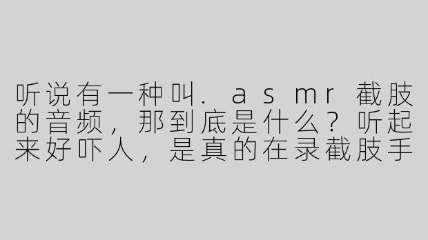 听说有一种叫.asmr截肢的音频，那到底是什么？听起来好吓人，是真的在录截肢手术吗？-asmr截肢