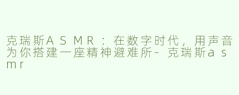 克瑞斯ASMR:在数字时代,用声音为你搭建一座精神避难所-克瑞斯asmr